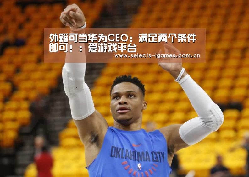 外籍可当华为CEO：满足两个条件即可！：爱游戏平台